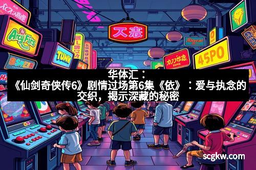 华体汇:《仙剑奇侠传6》剧情过场第6集《依》:爱与执念的交织,揭示深藏的秘密