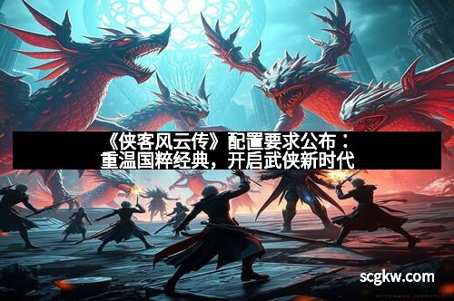 《侠客风云传》配置要求公布:重温国粹经典,开启武侠新时代
